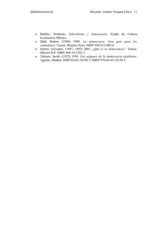 Ipbdemocracia.tk                           Docente: Andrés Vergara Chica 11




   •   Bobbio, Norberto, Liberalismo y democracia, Fondo de Cultura
       Económica, México.
   •   Dahl, Robert. (1998) 1999. La democracia: Una guía para los
       ciudadanos. Taurus. Buenos Aires. ISBN 950-511-482-6.
   •   Sartori, Giovanni. (1987, 1993) 2003. ¿Qué es la democracia?. Taurus.
       México D.F. ISBN 968-19-1241-1.
   •   Talmon, Jacob. (1952) 1956. Los orígenes de la democracia totalitaria.
       Aguilar, Madrid. ISBN 84-03-18150-7; ISBN 978-84-03-18150-2
 