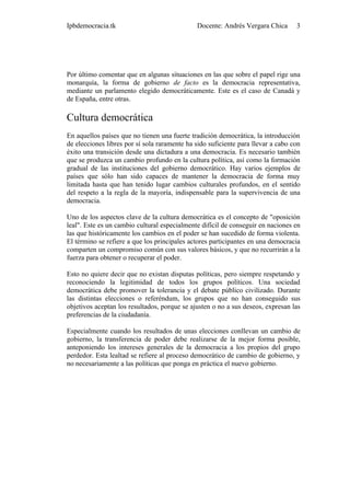 Ipbdemocracia.tk                              Docente: Andrés Vergara Chica       3




Por último comentar que en algunas situaciones en las que sobre el papel rige una
monarquía, la forma de gobierno de facto es la democracia representativa,
mediante un parlamento elegido democráticamente. Este es el caso de Canadá y
de España, entre otras.

Cultura democrática
En aquellos países que no tienen una fuerte tradición democrática, la introducción
de elecciones libres por sí sola raramente ha sido suficiente para llevar a cabo con
éxito una transición desde una dictadura a una democracia. Es necesario también
que se produzca un cambio profundo en la cultura política, así como la formación
gradual de las instituciones del gobierno democrático. Hay varios ejemplos de
países que sólo han sido capaces de mantener la democracia de forma muy
limitada hasta que han tenido lugar cambios culturales profundos, en el sentido
del respeto a la regla de la mayoría, indispensable para la supervivencia de una
democracia.

Uno de los aspectos clave de la cultura democrática es el concepto de "oposición
leal". Este es un cambio cultural especialmente difícil de conseguir en naciones en
las que históricamente los cambios en el poder se han sucedido de forma violenta.
El término se refiere a que los principales actores participantes en una democracia
comparten un compromiso común con sus valores básicos, y que no recurrirán a la
fuerza para obtener o recuperar el poder.

Esto no quiere decir que no existan disputas políticas, pero siempre respetando y
reconociendo la legitimidad de todos los grupos políticos. Una sociedad
democrática debe promover la tolerancia y el debate público civilizado. Durante
las distintas elecciones o referéndum, los grupos que no han conseguido sus
objetivos aceptan los resultados, porque se ajusten o no a sus deseos, expresan las
preferencias de la ciudadanía.

Especialmente cuando los resultados de unas elecciones conllevan un cambio de
gobierno, la transferencia de poder debe realizarse de la mejor forma posible,
anteponiendo los intereses generales de la democracia a los propios del grupo
perdedor. Esta lealtad se refiere al proceso democrático de cambio de gobierno, y
no necesariamente a las políticas que ponga en práctica el nuevo gobierno.
 