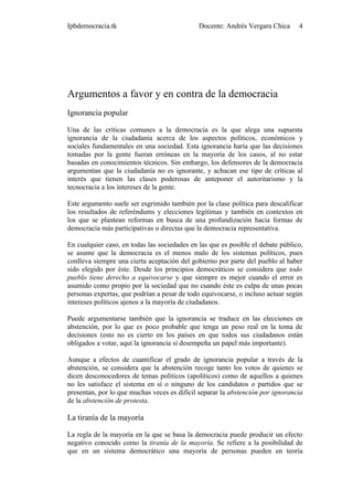 Ipbdemocracia.tk                              Docente: Andrés Vergara Chica      4




Argumentos a favor y en contra de la democracia
Ignorancia popular

Una de las críticas comunes a la democracia es la que alega una supuesta
ignorancia de la ciudadanía acerca de los aspectos políticos, económicos y
sociales fundamentales en una sociedad. Esta ignorancia haría que las decisiones
tomadas por la gente fueran erróneas en la mayoría de los casos, al no estar
basadas en conocimientos técnicos. Sin embargo, los defensores de la democracia
argumentan que la ciudadanía no es ignorante, y achacan ese tipo de críticas al
interés que tienen las clases poderosas de anteponer el autoritarismo y la
tecnocracia a los intereses de la gente.

Este argumento suele ser esgrimido también por la clase política para descalificar
los resultados de referéndums y elecciones legítimas y también en contextos en
los que se plantean reformas en busca de una profundización hacia formas de
democracia más participativas o directas que la democracia representativa.

En cualquier caso, en todas las sociedades en las que es posible el debate público,
se asume que la democracia es el menos malo de los sistemas políticos, pues
conlleva siempre una cierta aceptación del gobierno por parte del pueblo al haber
sido elegido por éste. Desde los principios democráticos se considera que todo
pueblo tiene derecho a equivocarse y que siempre es mejor cuando el error es
asumido como propio por la sociedad que no cuando éste es culpa de unas pocas
personas expertas, que podrían a pesar de todo equivocarse, o incluso actuar según
intereses políticos ajenos a la mayoría de ciudadanos.

Puede argumentarse también que la ignorancia se traduce en las elecciones en
abstención, por lo que es poco probable que tenga un peso real en la toma de
decisiones (esto no es cierto en los países en que todos sus ciudadanos están
obligados a votar, aquí la ignorancia sí desempeña un papel más importante).

Aunque a efectos de cuantificar el grado de ignorancia popular a través de la
abstención, se considera que la abstención recoge tanto los votos de quienes se
dicen desconocedores de temas políticos (apolíticos) como de aquellos a quienes
no les satisface el sistema en sí o ninguno de los candidatos o partidos que se
presentan, por lo que muchas veces es difícil separar la abstención por ignorancia
de la abstención de protesta.

La tiranía de la mayoría

La regla de la mayoría en la que se basa la democracia puede producir un efecto
negativo conocido como la tiranía de la mayoría. Se refiere a la posibilidad de
que en un sistema democrático una mayoría de personas pueden en teoría
 