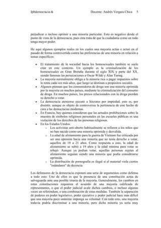 Ipbdemocracia.tk                             Docente: Andrés Vergara Chica      5




perjudicar o incluso oprimir a una minoría particular. Esto es negativo desde el
punto de vista de la democracia, pues ésta trata de que la ciudadanía como un todo
tenga mayor poder.

He aquí algunos ejemplos reales en los cuales una mayoría actúa o actuó en el
pasado de forma controvertida contra las preferencias de una minoría en relación a
temas específicos:

   •   El tratamiento de la sociedad hacia los homosexuales también se suele
       citar en este contexto. Un ejemplo es la criminalización de los
       homosexuales en Gran Bretaña durante el siglo XIX y parte del XX,
       siendo famosas las persecuciones a Oscar Wilde y Alan Turing.
   •   La mayoría normalmente obliga a la minoría rica a pagar impuestos sobre
       la renta cada vez más altos, que luego se destinan a propósitos sociales.
   •   Algunos piensan que los consumidores de droga son una minoría oprimida
       por la mayoría en muchos países, mediante la criminalización del consumo
       de droga. En muchos países, los presos relacionados con la droga pierden
       su derecho a votar.
   •   La democracia ateniense ejecutó a Sócrates por impiedad, esto es, por
       disentir, aunque es objeto de controversia la pertinencia de este hecho de
       cara a las democracias modernas.
   •   En Francia, hay quienes consideran que las actuales prohibiciones sobre la
       muestra de símbolos religiosos personales en las escuelas públicas es una
       violación de los derechos de las personas religiosas.
   •   En los Estados Unidos:
           o Los activistas anti-aborto habitualmente se refieren a los niños que
               no han nacido como una minoría oprimida y desvalida.
           o La edad de alistamiento para la guerra de Vietnam fue criticada por
               ser una opresión hacia una minoría que no tenía derecho a votar,
               aquellos de 18 a 21 años. Como respuesta a esto, la edad de
               alistamiento se subió a 19 años y la edad mínima para votar se
               rebajó. Aunque ya podían votar, aquellas personas sujetas al
               alistamiento seguían siendo una minoría que podía considerarse
               oprimida.
           o La distribución de pornografía es ilegal si el material viola ciertos
               "estándares" de decencia.

Los defensores de la democracia exponen una serie de argumentos como defensa
a todo esto. Uno de ellos es que la presencia de una constitución actúa de
salvaguarda ante una posible tiranía de la mayoría. Generalmente, los cambios en
estas constituciones requieren el acuerdo de una mayoría calificada de
representantes, o que el poder judicial avale dichos cambios, o incluso algunas
veces un referéndum, o una combinación de estas medidas. También la separación
de poderes en poder legislativo, poder ejecutivo y poder judicial hace más difícil
que una mayoría poco unánime imponga su voluntad. Con todo esto, una mayoría
todavía podría discriminar a una minoría, pero dicha minoría ya sería muy
 