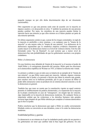 Ipbdemocracia.tk                              Docente: Andrés Vergara Chica       6




pequeña (aunque no por ello dicha discriminación deja de ser éticamente
cuestionable).

Otro argumento es que una persona suele estar de acuerdo con la mayoría en
algunos asuntos y en desacuerdo en otros. Y también las posturas de una persona
pueden cambiar. Por tanto, los miembros de una mayoría pueden limitar la
opresión hacia una minoría ya que ellos mismos en el futuro pueden ser parte de
una minoría oprimida.

Un último argumento común es que, a pesar de los riesgos comentados, la regla de
la mayoría es preferible a otros sistemas, y en cualquier caso la "tiranía de la
mayoría" es una mejora sobre la "tiranía de una minoría". Los defensores de la
democracia argumentan que la estadística empírica evidencia claramente que
cuanto mayor es la democracia menor es el nivel de violencia interna. Esto ha sido
formulado como "ley de Rummel", la cual sostiene que a menor nivel de
democracia hay más probabilidades de que los gobernantes asesinen a sus propios
ciudadanos.

Hitler y la democracia

Un caso histórico muy debatido de 'tiranía de la mayoría' es el ascenso al poder de
Adolf Hitler y el consiguiente desarrollo del nazismo. Hitler ganó las elecciones
en la democrática república de Weimar en 1933, al liderar la minoría más votada.

Lo primero a señalar es que en todo caso se trataría de un ejemplo de la "tiranía de
una minoría", ya que Hitler nunca ganó por mayoría. Además, algunos sistemas
electorales dan el poder a la persona o facción que lidera la minoría más grande,
pero muchos otros no lo hubieran permitido, por lo que el ascenso de Hitler al
poder debe enmarcarse como un producto de un sistema electoral concreto y no de
la democracia en general.

También hay que tener en cuenta que la constitución vigente en aquel contexto
permitía el establecimiento de poderes dictatoriales y la suspensión de la mayoría
de la propia constitución en caso de "emergencia", sin ningún tipo de votación,
algo impensable en la mayoría de democracias modernas. De cualquier forma es
importante señalar que las violaciones a los derechos humanos más grandes
tuvieron lugar después de que Hitler aboliera por completo el sistema democrático
que le llevó al poder.

Podría concluirse que la democracia que aupó a Hitler no estaba correctamente
blindada contra su conversión en una dictadura, como sí lo están las democracias
modernas.

Estabilidad política y guerras

La democracia es un sistema en el que la ciudadanía puede quitar de sus puestos a
los gobernantes sin tener que cambiar toda la base legal del gobierno. En este
 