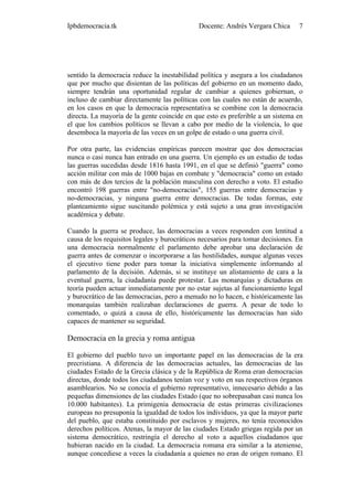 Ipbdemocracia.tk                              Docente: Andrés Vergara Chica      7




sentido la democracia reduce la inestabilidad política y asegura a los ciudadanos
que por mucho que disientan de las políticas del gobierno en un momento dado,
siempre tendrán una oportunidad regular de cambiar a quienes gobiernan, o
incluso de cambiar directamente las políticas con las cuales no están de acuerdo,
en los casos en que la democracia representativa se combine con la democracia
directa. La mayoría de la gente coincide en que esto es preferible a un sistema en
el que los cambios políticos se llevan a cabo por medio de la violencia, lo que
desemboca la mayoría de las veces en un golpe de estado o una guerra civil.

Por otra parte, las evidencias empíricas parecen mostrar que dos democracias
nunca o casi nunca han entrado en una guerra. Un ejemplo es un estudio de todas
las guerras sucedidas desde 1816 hasta 1991, en el que se definió "guerra" como
acción militar con más de 1000 bajas en combate y "democracia" como un estado
con más de dos tercios de la población masculina con derecho a voto. El estudio
encontró 198 guerras entre "no-democracias", 155 guerras entre democracias y
no-democracias, y ninguna guerra entre democracias. De todas formas, este
planteamiento sigue suscitando polémica y está sujeto a una gran investigación
académica y debate.

Cuando la guerra se produce, las democracias a veces responden con lentitud a
causa de los requisitos legales y burocráticos necesarios para tomar decisiones. En
una democracia normalmente el parlamento debe aprobar una declaración de
guerra antes de comenzar o incorporarse a las hostilidades, aunque algunas veces
el ejecutivo tiene poder para tomar la iniciativa simplemente informando al
parlamento de la decisión. Además, si se instituye un alistamiento de cara a la
eventual guerra, la ciudadanía puede protestar. Las monarquías y dictaduras en
teoría pueden actuar inmediatamente por no estar sujetas al funcionamiento legal
y burocrático de las democracias, pero a menudo no lo hacen, e históricamente las
monarquías también realizaban declaraciones de guerra. A pesar de todo lo
comentado, o quizá a causa de ello, históricamente las democracias han sido
capaces de mantener su seguridad.

Democracia en la grecia y roma antigua

El gobierno del pueblo tuvo un importante papel en las democracias de la era
precristiana. A diferencia de las democracias actuales, las democracias de las
ciudades Estado de la Grecia clásica y de la República de Roma eran democracias
directas, donde todos los ciudadanos tenían voz y voto en sus respectivos órganos
asamblearios. No se conocía el gobierno representativo, innecesario debido a las
pequeñas dimensiones de las ciudades Estado (que no sobrepasaban casi nunca los
10.000 habitantes). La primigenia democracia de estas primeras civilizaciones
europeas no presuponía la igualdad de todos los individuos, ya que la mayor parte
del pueblo, que estaba constituido por esclavos y mujeres, no tenía reconocidos
derechos políticos. Atenas, la mayor de las ciudades Estado griegas regida por un
sistema democrático, restringía el derecho al voto a aquellos ciudadanos que
hubieran nacido en la ciudad. La democracia romana era similar a la ateniense,
aunque concediese a veces la ciudadanía a quienes no eran de origen romano. El
 