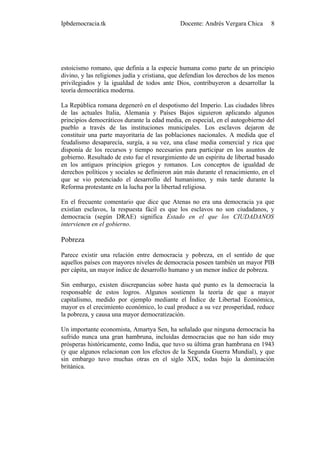 Ipbdemocracia.tk                              Docente: Andrés Vergara Chica      8




estoicismo romano, que definía a la especie humana como parte de un principio
divino, y las religiones judía y cristiana, que defendían los derechos de los menos
privilegiados y la igualdad de todos ante Dios, contribuyeron a desarrollar la
teoría democrática moderna.

La República romana degeneró en el despotismo del Imperio. Las ciudades libres
de las actuales Italia, Alemania y Países Bajos siguieron aplicando algunos
principios democráticos durante la edad media, en especial, en el autogobierno del
pueblo a través de las instituciones municipales. Los esclavos dejaron de
constituir una parte mayoritaria de las poblaciones nacionales. A medida que el
feudalismo desaparecía, surgía, a su vez, una clase media comercial y rica que
disponía de los recursos y tiempo necesarios para participar en los asuntos de
gobierno. Resultado de esto fue el resurgimiento de un espíritu de libertad basado
en los antiguos principios griegos y romanos. Los conceptos de igualdad de
derechos políticos y sociales se definieron aún más durante el renacimiento, en el
que se vio potenciado el desarrollo del humanismo, y más tarde durante la
Reforma protestante en la lucha por la libertad religiosa.

En el frecuente comentario que dice que Atenas no era una democracia ya que
existían esclavos, la respuesta fácil es que los esclavos no son ciudadanos, y
democracia (según DRAE) significa Estado en el que los CIUDADANOS
intervienen en el gobierno.

Pobreza

Parece existir una relación entre democracia y pobreza, en el sentido de que
aquellos países con mayores niveles de democracia poseen también un mayor PIB
per cápita, un mayor índice de desarrollo humano y un menor índice de pobreza.

Sin embargo, existen discrepancias sobre hasta qué punto es la democracia la
responsable de estos logros. Algunos sostienen la teoría de que a mayor
capitalismo, medido por ejemplo mediante el Índice de Libertad Económica,
mayor es el crecimiento económico, lo cual produce a su vez prosperidad, reduce
la pobreza, y causa una mayor democratización.

Un importante economista, Amartya Sen, ha señalado que ninguna democracia ha
sufrido nunca una gran hambruna, incluidas democracias que no han sido muy
prósperas históricamente, como India, que tuvo su última gran hambruna en 1943
(y que algunos relacionan con los efectos de la Segunda Guerra Mundial), y que
sin embargo tuvo muchas otras en el siglo XIX, todas bajo la dominación
británica.
 