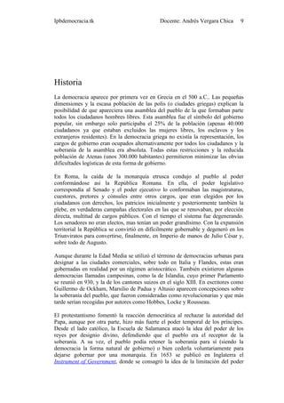 Ipbdemocracia.tk                             Docente: Andrés Vergara Chica      9




Historia
La democracia aparece por primera vez en Grecia en el 500 a.C.. Las pequeñas
dimensiones y la escasa población de las polis (o ciudades griegas) explican la
posibilidad de que apareciera una asamblea del pueblo de la que formaban parte
todos los ciudadanos hombres libres. Esta asamblea fue el símbolo del gobierno
popular, sin embargo solo participaba el 25% de la población (apenas 40.000
ciudadanos ya que estaban excluidos las mujeres libres, los esclavos y los
extranjeros residentes). En la democracia griega no existía la representación, los
cargos de gobierno eran ocupados alternativamente por todos los ciudadanos y la
soberanía de la asamblea era absoluta. Todas estas restricciones y la reducida
población de Atenas (unos 300.000 habitantes) permitieron minimizar las obvias
dificultades logísticas de esta forma de gobierno.

En Roma, la caída de la monarquía etrusca condujo al pueblo al poder
conformándose así la República Romana. En ella, el poder legislativo
correspondía al Senado y el poder ejecutivo lo conformaban las magistraturas,
cuestores, pretores y cónsules entre otros cargos, que eran elegidos por los
ciudadanos con derechos, los patricios inicialmente y posteriormente también la
plebe, en verdaderas campañas electorales en las que se renovaban, por elección
directa, multitud de cargos públicos. Con el tiempo el sistema fue degenerando.
Los senadores no eran electos, mas tenían un poder grandísimo. Con la expansión
territorial la República se convirtió en difícilmente gobernable y degeneró en los
Triunviratos para convertirse, finalmente, en Imperio de manos de Julio César y,
sobre todo de Augusto.

Aunque durante la Edad Media se utilizó el término de democracias urbanas para
designar a las ciudades comerciales, sobre todo en Italia y Flandes, estas eran
gobernadas en realidad por un régimen aristocrático. También existieron algunas
democracias llamadas campesinas, como la de Islandia, cuyo primer Parlamento
se reunió en 930, y la de los cantones suizos en el siglo XIII. En escritores como
Guillermo de Ockham, Marsilio de Padua y Altusio aparecen concepciones sobre
la soberanía del pueblo, que fueron consideradas como revolucionarias y que más
tarde serían recogidas por autores como Hobbes, Locke y Rousseau.

El protestantismo fomentó la reacción democrática al rechazar la autoridad del
Papa, aunque por otra parte, hizo más fuerte el poder temporal de los príncipes.
Desde el lado católico, la Escuela de Salamanca atacó la idea del poder de los
reyes por designio divino, defendiendo que el pueblo era el receptor de la
soberanía. A su vez, el pueblo podía retener la soberanía para sí (siendo la
democracia la forma natural de gobierno) o bien cederla voluntariamente para
dejarse gobernar por una monarquía. En 1653 se publicó en Inglaterra el
Instrument of Government, donde se consagró la idea de la limitación del poder
 