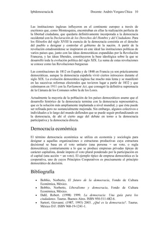 Ipbdemocracia.tk                              Docente: Andrés Vergara Chica 10



Las instituciones inglesas influyeron en el continente europeo a través de
escritores que, como Montesquieu, encontraban en ellas la realización perfecta de
la libertad ciudadana, que quedaría definitivamente incorporada a la democracia
occidental con la Declaración de los Derechos del Hombre y del Ciudadano. Para
los filósofos del siglo XVIII la esencia de la democracia consistía en el derecho
del pueblo a designar y controlar el gobierno de la nación. A partir de la
revolución estadounidense se inspiraron en este ideal las instituciones políticas de
varios países que, junto con las ideas democráticas expandidas por la Revolución
Francesa, y las ideas liberales, constituyeron la base ideológica sobre la que se
desarrolló toda la evolución política del siglo XIX. La suma de estas revoluciones
se conoce como las Revoluciones burguesas

Las constituciones de 1812 en España y de 1848 en Francia ya son prácticamente
democráticas, aunque la democracia española vivió ciertos retrocesos durante el
siglo XIX. La evolución democrática inglesa fue mucho más lenta y se manifestó
en las sucesivas reformas electorales que tuvieron lugar a partir de 1832 y que
culminaron en 1911 con la Parliament Act, que consagró la definitiva supremacía
de la Cámara de los Comunes sobre la de los Lores.

Actualmente la mayoría de la población de los países democráticos asume que el
desarrollo histórico de la democracia termina con la democracia representativa,
que es la solución más ampliamente implantada a nivel mundial, y que ésta puede
ser refinada pero no sustancialmente mejorada. Sin embargo, algunos colectivos e
individuales a lo largo del mundo defienden que se puede seguir profundizando en
la democracia, de ahí el cierto auge del debate en torno a la democracia
participativa y la democracia directa.

Democracia económica
El término democracia económica se utiliza en economía y sociología para
designar a aquellas organizaciones o estructuras productivas cuya estructura
decisional se basa en el voto unitario (una persona = un voto, o regla
democrática), contrariamente a lo que se produce empresas privadas típicas de
carácter capitalista, donde impera el voto plural ponderado por la participación en
el capital (una acción = un voto). El ejemplo típico de empresa democrática es la
cooperativa, uno de cuyos Principios Cooperativos es precisamente el principio
democrático de decisión.

Bibliografía
   •   Bobbio, Norberto, El futuro de la democracia, Fondo de Cultura
       Económica, México.
   •   Bobbio, Norberto, Liberalismo y democracia, Fondo de Cultura
       Económica, México.
   •   Dahl, Robert. (1998) 1999. La democracia: Una guía para los
       ciudadanos. Taurus. Buenos Aires. ISBN 950-511-482-6.
   •   Sartori, Giovanni. (1987, 1993) 2003. ¿Qué es la democracia?. Taurus.
       México D.F. ISBN 968-19-1241-1.
 