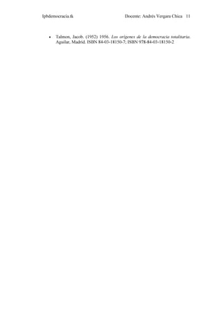 Ipbdemocracia.tk                           Docente: Andrés Vergara Chica 11



   •   Talmon, Jacob. (1952) 1956. Los orígenes de la democracia totalitaria.
       Aguilar, Madrid. ISBN 84-03-18150-7; ISBN 978-84-03-18150-2
 