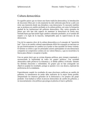 Ipbdemocracia.tk                              Docente: Andrés Vergara Chica       3




Cultura democrática
En aquellos países que no tienen una fuerte tradición democrática, la introducción
de elecciones libres por sí sola raramente ha sido suficiente para llevar a cabo con
éxito una transición desde una dictadura a una democracia. Es necesario también
que se produzca un cambio profundo en la cultura política, así como la formación
gradual de las instituciones del gobierno democrático. Hay varios ejemplos de
países que sólo han sido capaces de mantener la democracia de forma muy
limitada hasta que han tenido lugar cambios culturales profundos, en el sentido del
respeto a la regla de la mayoría, indispensable para la supervivencia de una
democracia.

Uno de los aspectos clave de la cultura democrática es el concepto de "oposición
leal". Este es un cambio cultural especialmente difícil de conseguir en naciones en
las que históricamente los cambios en el poder se han sucedido de forma violenta.
El término se refiere a que los principales actores participantes en una democracia
comparten un compromiso común con sus valores básicos, y que no recurrirán a la
fuerza para obtener o recuperar el poder.

Esto no quiere decir que no existan disputas políticas, pero siempre respetando y
reconociendo la legitimidad de todos los grupos políticos. Una sociedad
democrática debe promover la tolerancia y el debate público civilizado. Durante
las distintas elecciones o referéndum, los grupos que no han conseguido sus
objetivos aceptan los resultados, porque se ajusten o no a sus deseos, expresan las
preferencias de la ciudadanía.

Especialmente cuando los resultados de unas elecciones conllevan un cambio de
gobierno, la transferencia de poder debe realizarse de la mejor forma posible,
anteponiendo los intereses generales de la democracia a los propios del grupo
perdedor. Esta lealtad se refiere al proceso democrático de cambio de gobierno, y
no necesariamente a las políticas que ponga en práctica el nuevo gobierno.
 