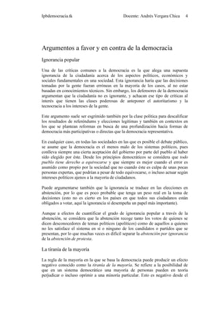 Ipbdemocracia.tk                              Docente: Andrés Vergara Chica      4




Argumentos a favor y en contra de la democracia
Ignorancia popular

Una de las críticas comunes a la democracia es la que alega una supuesta
ignorancia de la ciudadanía acerca de los aspectos políticos, económicos y
sociales fundamentales en una sociedad. Esta ignorancia haría que las decisiones
tomadas por la gente fueran erróneas en la mayoría de los casos, al no estar
basadas en conocimientos técnicos. Sin embargo, los defensores de la democracia
argumentan que la ciudadanía no es ignorante, y achacan ese tipo de críticas al
interés que tienen las clases poderosas de anteponer el autoritarismo y la
tecnocracia a los intereses de la gente.

Este argumento suele ser esgrimido también por la clase política para descalificar
los resultados de referéndums y elecciones legítimas y también en contextos en
los que se plantean reformas en busca de una profundización hacia formas de
democracia más participativas o directas que la democracia representativa.

En cualquier caso, en todas las sociedades en las que es posible el debate público,
se asume que la democracia es el menos malo de los sistemas políticos, pues
conlleva siempre una cierta aceptación del gobierno por parte del pueblo al haber
sido elegido por éste. Desde los principios democráticos se considera que todo
pueblo tiene derecho a equivocarse y que siempre es mejor cuando el error es
asumido como propio por la sociedad que no cuando éste es culpa de unas pocas
personas expertas, que podrían a pesar de todo equivocarse, o incluso actuar según
intereses políticos ajenos a la mayoría de ciudadanos.

Puede argumentarse también que la ignorancia se traduce en las elecciones en
abstención, por lo que es poco probable que tenga un peso real en la toma de
decisiones (esto no es cierto en los países en que todos sus ciudadanos están
obligados a votar, aquí la ignorancia sí desempeña un papel más importante).

Aunque a efectos de cuantificar el grado de ignorancia popular a través de la
abstención, se considera que la abstención recoge tanto los votos de quienes se
dicen desconocedores de temas políticos (apolíticos) como de aquellos a quienes
no les satisface el sistema en sí o ninguno de los candidatos o partidos que se
presentan, por lo que muchas veces es difícil separar la abstención por ignorancia
de la abstención de protesta.

La tiranía de la mayoría

La regla de la mayoría en la que se basa la democracia puede producir un efecto
negativo conocido como la tiranía de la mayoría. Se refiere a la posibilidad de
que en un sistema democrático una mayoría de personas pueden en teoría
perjudicar o incluso oprimir a una minoría particular. Esto es negativo desde el
 