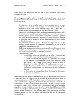 Ipbdemocracia.tk                             Docente: Andrés Vergara Chica      5



punto de vista de la democracia, pues ésta trata de que la ciudadanía como un todo
tenga mayor poder.

He aquí algunos ejemplos reales en los cuales una mayoría actúa o actuó en el
pasado de forma controvertida contra las preferencias de una minoría en relación a
temas específicos:

   •   El tratamiento de la sociedad hacia los homosexuales también se suele
       citar en este contexto. Un ejemplo es la criminalización de los
       homosexuales en Gran Bretaña durante el siglo XIX y parte del XX,
       siendo famosas las persecuciones a Oscar Wilde y Alan Turing.
   •   La mayoría normalmente obliga a la minoría rica a pagar impuestos sobre
       la renta cada vez más altos, que luego se destinan a propósitos sociales.
   •   Algunos piensan que los consumidores de droga son una minoría oprimida
       por la mayoría en muchos países, mediante la criminalización del consumo
       de droga. En muchos países, los presos relacionados con la droga pierden
       su derecho a votar.
   •   La democracia ateniense ejecutó a Sócrates por impiedad, esto es, por
       disentir, aunque es objeto de controversia la pertinencia de este hecho de
       cara a las democracias modernas.
   •   En Francia, hay quienes consideran que las actuales prohibiciones sobre la
       muestra de símbolos religiosos personales en las escuelas públicas es una
       violación de los derechos de las personas religiosas.
   •   En los Estados Unidos:
           o Los activistas anti-aborto habitualmente se refieren a los niños que
               no han nacido como una minoría oprimida y desvalida.
           o La edad de alistamiento para la guerra de Vietnam fue criticada por
               ser una opresión hacia una minoría que no tenía derecho a votar,
               aquellos de 18 a 21 años. Como respuesta a esto, la edad de
               alistamiento se subió a 19 años y la edad mínima para votar se
               rebajó. Aunque ya podían votar, aquellas personas sujetas al
               alistamiento seguían siendo una minoría que podía considerarse
               oprimida.
           o La distribución de pornografía es ilegal si el material viola ciertos
               "estándares" de decencia.

Los defensores de la democracia exponen una serie de argumentos como defensa
a todo esto. Uno de ellos es que la presencia de una constitución actúa de
salvaguarda ante una posible tiranía de la mayoría. Generalmente, los cambios en
estas constituciones requieren el acuerdo de una mayoría calificada de
representantes, o que el poder judicial avale dichos cambios, o incluso algunas
veces un referéndum, o una combinación de estas medidas. También la separación
de poderes en poder legislativo, poder ejecutivo y poder judicial hace más difícil
que una mayoría poco unánime imponga su voluntad. Con todo esto, una mayoría
todavía podría discriminar a una minoría, pero dicha minoría ya sería muy
pequeña (aunque no por ello dicha discriminación deja de ser éticamente
cuestionable).
 