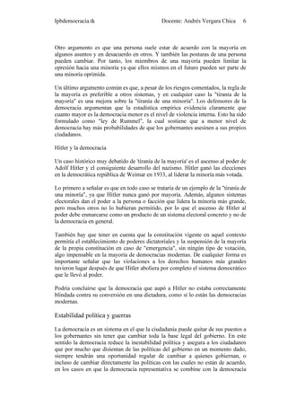 Ipbdemocracia.tk                              Docente: Andrés Vergara Chica       6



Otro argumento es que una persona suele estar de acuerdo con la mayoría en
algunos asuntos y en desacuerdo en otros. Y también las posturas de una persona
pueden cambiar. Por tanto, los miembros de una mayoría pueden limitar la
opresión hacia una minoría ya que ellos mismos en el futuro pueden ser parte de
una minoría oprimida.

Un último argumento común es que, a pesar de los riesgos comentados, la regla de
la mayoría es preferible a otros sistemas, y en cualquier caso la "tiranía de la
mayoría" es una mejora sobre la "tiranía de una minoría". Los defensores de la
democracia argumentan que la estadística empírica evidencia claramente que
cuanto mayor es la democracia menor es el nivel de violencia interna. Esto ha sido
formulado como "ley de Rummel", la cual sostiene que a menor nivel de
democracia hay más probabilidades de que los gobernantes asesinen a sus propios
ciudadanos.

Hitler y la democracia

Un caso histórico muy debatido de 'tiranía de la mayoría' es el ascenso al poder de
Adolf Hitler y el consiguiente desarrollo del nazismo. Hitler ganó las elecciones
en la democrática república de Weimar en 1933, al liderar la minoría más votada.

Lo primero a señalar es que en todo caso se trataría de un ejemplo de la "tiranía de
una minoría", ya que Hitler nunca ganó por mayoría. Además, algunos sistemas
electorales dan el poder a la persona o facción que lidera la minoría más grande,
pero muchos otros no lo hubieran permitido, por lo que el ascenso de Hitler al
poder debe enmarcarse como un producto de un sistema electoral concreto y no de
la democracia en general.

También hay que tener en cuenta que la constitución vigente en aquel contexto
permitía el establecimiento de poderes dictatoriales y la suspensión de la mayoría
de la propia constitución en caso de "emergencia", sin ningún tipo de votación,
algo impensable en la mayoría de democracias modernas. De cualquier forma es
importante señalar que las violaciones a los derechos humanos más grandes
tuvieron lugar después de que Hitler aboliera por completo el sistema democrático
que le llevó al poder.

Podría concluirse que la democracia que aupó a Hitler no estaba correctamente
blindada contra su conversión en una dictadura, como sí lo están las democracias
modernas.

Estabilidad política y guerras

La democracia es un sistema en el que la ciudadanía puede quitar de sus puestos a
los gobernantes sin tener que cambiar toda la base legal del gobierno. En este
sentido la democracia reduce la inestabilidad política y asegura a los ciudadanos
que por mucho que disientan de las políticas del gobierno en un momento dado,
siempre tendrán una oportunidad regular de cambiar a quienes gobiernan, o
incluso de cambiar directamente las políticas con las cuales no están de acuerdo,
en los casos en que la democracia representativa se combine con la democracia
 