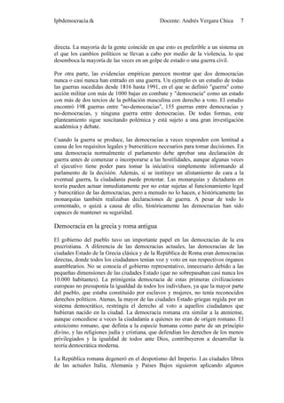 Ipbdemocracia.tk                              Docente: Andrés Vergara Chica      7



directa. La mayoría de la gente coincide en que esto es preferible a un sistema en
el que los cambios políticos se llevan a cabo por medio de la violencia, lo que
desemboca la mayoría de las veces en un golpe de estado o una guerra civil.

Por otra parte, las evidencias empíricas parecen mostrar que dos democracias
nunca o casi nunca han entrado en una guerra. Un ejemplo es un estudio de todas
las guerras sucedidas desde 1816 hasta 1991, en el que se definió "guerra" como
acción militar con más de 1000 bajas en combate y "democracia" como un estado
con más de dos tercios de la población masculina con derecho a voto. El estudio
encontró 198 guerras entre "no-democracias", 155 guerras entre democracias y
no-democracias, y ninguna guerra entre democracias. De todas formas, este
planteamiento sigue suscitando polémica y está sujeto a una gran investigación
académica y debate.

Cuando la guerra se produce, las democracias a veces responden con lentitud a
causa de los requisitos legales y burocráticos necesarios para tomar decisiones. En
una democracia normalmente el parlamento debe aprobar una declaración de
guerra antes de comenzar o incorporarse a las hostilidades, aunque algunas veces
el ejecutivo tiene poder para tomar la iniciativa simplemente informando al
parlamento de la decisión. Además, si se instituye un alistamiento de cara a la
eventual guerra, la ciudadanía puede protestar. Las monarquías y dictaduras en
teoría pueden actuar inmediatamente por no estar sujetas al funcionamiento legal
y burocrático de las democracias, pero a menudo no lo hacen, e históricamente las
monarquías también realizaban declaraciones de guerra. A pesar de todo lo
comentado, o quizá a causa de ello, históricamente las democracias han sido
capaces de mantener su seguridad.

Democracia en la grecia y roma antigua

El gobierno del pueblo tuvo un importante papel en las democracias de la era
precristiana. A diferencia de las democracias actuales, las democracias de las
ciudades Estado de la Grecia clásica y de la República de Roma eran democracias
directas, donde todos los ciudadanos tenían voz y voto en sus respectivos órganos
asamblearios. No se conocía el gobierno representativo, innecesario debido a las
pequeñas dimensiones de las ciudades Estado (que no sobrepasaban casi nunca los
10.000 habitantes). La primigenia democracia de estas primeras civilizaciones
europeas no presuponía la igualdad de todos los individuos, ya que la mayor parte
del pueblo, que estaba constituido por esclavos y mujeres, no tenía reconocidos
derechos políticos. Atenas, la mayor de las ciudades Estado griegas regida por un
sistema democrático, restringía el derecho al voto a aquellos ciudadanos que
hubieran nacido en la ciudad. La democracia romana era similar a la ateniense,
aunque concediese a veces la ciudadanía a quienes no eran de origen romano. El
estoicismo romano, que definía a la especie humana como parte de un principio
divino, y las religiones judía y cristiana, que defendían los derechos de los menos
privilegiados y la igualdad de todos ante Dios, contribuyeron a desarrollar la
teoría democrática moderna.

La República romana degeneró en el despotismo del Imperio. Las ciudades libres
de las actuales Italia, Alemania y Países Bajos siguieron aplicando algunos
 