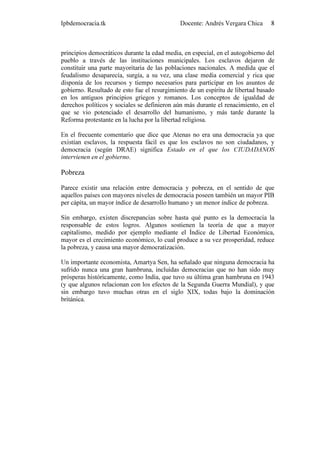 Ipbdemocracia.tk                             Docente: Andrés Vergara Chica      8



principios democráticos durante la edad media, en especial, en el autogobierno del
pueblo a través de las instituciones municipales. Los esclavos dejaron de
constituir una parte mayoritaria de las poblaciones nacionales. A medida que el
feudalismo desaparecía, surgía, a su vez, una clase media comercial y rica que
disponía de los recursos y tiempo necesarios para participar en los asuntos de
gobierno. Resultado de esto fue el resurgimiento de un espíritu de libertad basado
en los antiguos principios griegos y romanos. Los conceptos de igualdad de
derechos políticos y sociales se definieron aún más durante el renacimiento, en el
que se vio potenciado el desarrollo del humanismo, y más tarde durante la
Reforma protestante en la lucha por la libertad religiosa.

En el frecuente comentario que dice que Atenas no era una democracia ya que
existían esclavos, la respuesta fácil es que los esclavos no son ciudadanos, y
democracia (según DRAE) significa Estado en el que los CIUDADANOS
intervienen en el gobierno.

Pobreza

Parece existir una relación entre democracia y pobreza, en el sentido de que
aquellos países con mayores niveles de democracia poseen también un mayor PIB
per cápita, un mayor índice de desarrollo humano y un menor índice de pobreza.

Sin embargo, existen discrepancias sobre hasta qué punto es la democracia la
responsable de estos logros. Algunos sostienen la teoría de que a mayor
capitalismo, medido por ejemplo mediante el Índice de Libertad Económica,
mayor es el crecimiento económico, lo cual produce a su vez prosperidad, reduce
la pobreza, y causa una mayor democratización.

Un importante economista, Amartya Sen, ha señalado que ninguna democracia ha
sufrido nunca una gran hambruna, incluidas democracias que no han sido muy
prósperas históricamente, como India, que tuvo su última gran hambruna en 1943
(y que algunos relacionan con los efectos de la Segunda Guerra Mundial), y que
sin embargo tuvo muchas otras en el siglo XIX, todas bajo la dominación
británica.
 