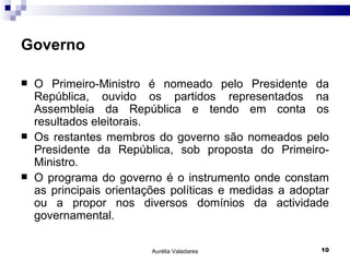 Governo O Primeiro-Ministro é nomeado pelo Presidente da República, ouvido os partidos representados na Assembleia da República e tendo em conta os resultados eleitorais. Os restantes membros do governo são nomeados pelo Presidente da República, sob proposta do Primeiro-Ministro. O programa do governo é o instrumento onde constam as principais orientações políticas e medidas a adoptar ou a propor nos diversos domínios da actividade governamental. Aurélia Valadares 