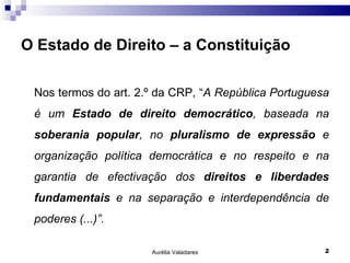 O Estado de Direito – a Constituição Nos termos do art. 2.º da CRP, “ A República Portuguesa é um  Estado de direito democrático , baseada na  soberania popular , no  pluralismo de expressão  e organização política democrática e no respeito e na garantia de efectivação dos  direitos e liberdades fundamentais  e na separação e interdependência de poderes (...)”. Aurélia Valadares 