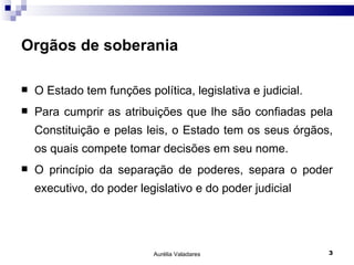 Orgãos de soberania O Estado tem funções política, legislativa e judicial. Para cumprir as atribuições que lhe são confiadas pela Constituição e pelas leis, o Estado tem os seus órgãos, os quais compete tomar decisões em seu nome. O princípio da separação de poderes, separa o poder executivo, do poder legislativo e do poder judicial Aurélia Valadares 