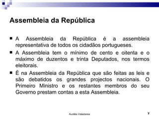 Assembleia da República A Assembleia da República é a assembleia representativa de todos os cidadãos portugueses. A Assembleia tem o mínimo de cento e oitenta e o máximo de duzentos e trinta Deputados, nos termos eleitorais. É na Assembleia da República que são feitas as leis e são debatidos os grandes projectos nacionais. O Primeiro Ministro e os restantes membros do seu Governo prestam contas a esta Assembleia. Aurélia Valadares 