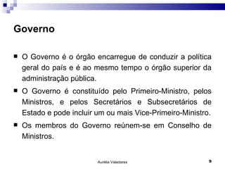 Governo O Governo é o órgão encarregue de conduzir a política geral do país e é ao mesmo tempo o órgão superior da administração pública. O Governo é constituído pelo Primeiro-Ministro, pelos Ministros, e pelos Secretários e Subsecretários de Estado e pode incluir um ou mais Vice-Primeiro-Ministro. Os membros do Governo reúnem-se em Conselho de Ministros. Aurélia Valadares 