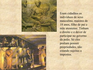 Eram cidadãos os indivíduos de sexo masculino, maiores de 18 anos, filho de pai e mãe ateniense. Tinham o direito e o dever de participar no governo da polis. Só eles podiam possuir propriedades, não estando sujeitas a impostos. 