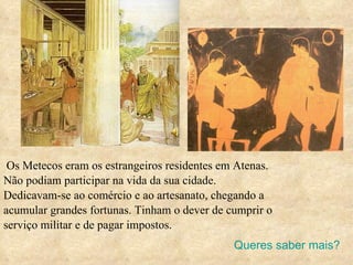 Os Metecos eram os estrangeiros residentes em Atenas.  Não podiam participar na vida da sua cidade. Dedicavam-se ao comércio e ao artesanato, chegando a acumular grandes fortunas. Tinham o dever de cumprir o serviço militar e de pagar impostos. Queres saber mais? 