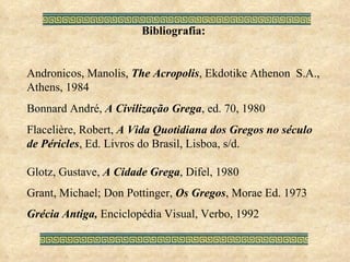 Bibliografia: Andronicos, Manolis,  The Acropolis , Ekdotike Athenon  S.A., Athens, 1984 Bonnard André,  A Civilização Grega , ed. 70, 1980 Flacelière, Robert,  A Vida Quotidiana dos Gregos no século de Péricles , Ed. Livros do Brasil, Lisboa, s/d. Glotz, Gustave,  A Cidade Grega , Difel, 1980 Grant, Michael; Don Pottinger,  Os Gregos , Morae Ed. 1973 Grécia Antiga,  Enciclopédia Visual, Verbo, 1992 