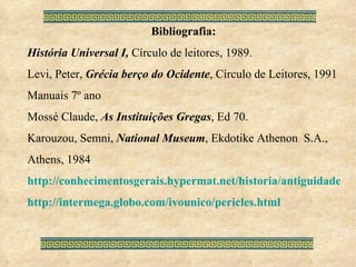 Bibliografia: História Universal I,  Círculo de leitores, 1989. Levi, Peter,  Grécia berço do Ocidente , Círculo de Leitores, 1991 Manuais 7º ano Mossé Claude,  As Instituições Gregas , Ed 70. Karouzou, Semni,  National Museum , Ekdotike Athenon  S.A., Athens, 1984 http://conhecimentosgerais.hypermat.net/historia/antiguidade.ocidental.shtml http://intermega.globo.com/ivounico/pericles.html 