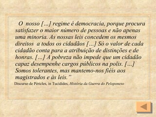O  nosso […] regime é democracia, porque procura satisfazer o maior número de pessoas e não apenas uma minoria. As nossas leis concedem os mesmos direitos  a todos os cidadãos […] Só o valor de cada cidadão conta para a atribuição de distinções e de honras. […] A pobreza não impede que um cidadão capaz desempenhe cargos públicos na polis. […] Somos tolerantes, mas mantemo-nos fiéis aos magistrados e às leis.” Discurso de Péricles, in Tucídides,  História da Guerra do Peloponeso 