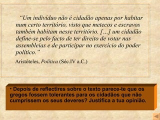 “ Um indivíduo não é cidadão apenas por habitar num certo território, visto que metecos e escravos também habitam nesse território. […] um cidadão define-se pelo facto de ter direito de votar nas assembleias e de participar no exercício do poder político.” Aristóteles,  Política  (Séc.IV a.C.) Depois de reflectires sobre o texto parece-te que os gregos fossem tolerantes para os cidadãos que não cumprissem os seus deveres? Justifica a tua opinião. 