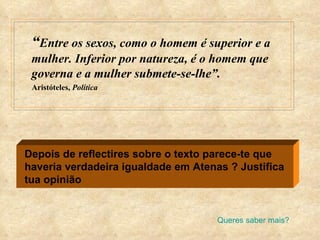 “ Entre os sexos, como o homem é superior e a mulher. Inferior por natureza, é o homem que governa e a mulher submete-se-lhe”. Aristóteles,  Política Depois de reflectires sobre o texto parece-te que haveria verdadeira igualdade em Atenas ? Justifica tua opinião Queres saber mais? 
