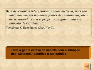 Bem deveríamos interessar-nos pelos metecos, pois são uma  das nossas melhores fontes de rendimento; além de se sustentarem a si próprios, pagam ainda um imposto de residência”. Xenofonte,  O Económico  (Séc.IV a.C.) Toda a gente estava de acordo com a situação dos  Metecos? Justifica a tua opinião. 
