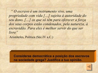 “  O escravo é um instrumento vivo, uma propriedade com vida […] sujeita à autoridade do seu dono. […] os que só têm para oferecer a força dos seus corpos estão condenados, pela natureza, à escravidão. Para eles é melhor servir do que ser livre” Aristóteles, Política (Séc.IV a.C.) Consideras democrática a posição dos escravos na sociedade grega? Justifica a tua opinião. 