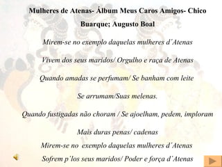 Mulheres de Atenas- Álbum Meus Caros Amigos- Chico Buarque; Augusto Boal Mirem-se no exemplo daquelas mulheres d´Atenas Vivem dos seus maridos/ Orgulho e raça de Atenas Quando amadas se perfumam/ Se banham com leite  Se arrumam/Suas melenas. Quando fustigadas não choram / Se ajoelham, pedem, imploram Mais duras penas/ cadenas Mirem-se no   exemplo daquelas mulheres d´Atenas  Sofrem p´los seus maridos/ Poder e força d´Atenas 