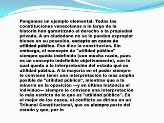Pongamos un ejemplo elemental. Todas las
constituciones venezolanas a lo largo de la
historia han garantizado el derecho a la propiedad
privada. A un ciudadano no se le pueden expropiar
bienes en su posesión, excepto en casos de
utilidad pública. Eso dice la constitución. Sin
embargo, el concepto de "utilidad pública"
siempre queda indefinido (con mucha razón, pues
es un concepto indefinible objetivamente), con lo
cual queda a la interpretación del estado qué es
utilidad pública. A la mayoría en el poder siempre
le conviene tener una interpretación lo más amplia
posible de "utilidad pública", mientras que a la
minoría en la oposición —y en última instancia al
individuo— siempre le conviene una interpretación
lo más estricta de lo que es "utilidad pública". En
el mejor de los casos, el conflicto se dirime en un
Tribunal Constitucional, que es siempre parte del
estado y que, por lo
 