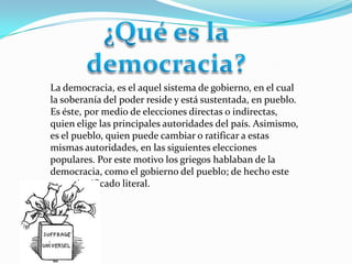 La democracia, es el aquel sistema de gobierno, en el cual
la soberanía del poder reside y está sustentada, en pueblo.
Es éste, por medio de elecciones directas o indirectas,
quien elige las principales autoridades del país. Asimismo,
es el pueblo, quien puede cambiar o ratificar a estas
mismas autoridades, en las siguientes elecciones
populares. Por este motivo los griegos hablaban de la
democracia, como el gobierno del pueblo; de hecho este
es su significado literal.
 