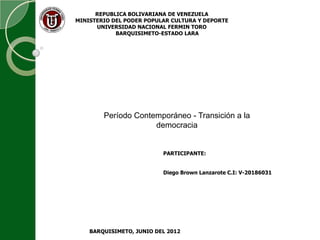 REPUBLICA BOLIVARIANA DE VENEZUELA
MINISTERIO DEL PODER POPULAR CULTURA Y DEPORTE
      UNIVERSIDAD NACIONAL FERMIN TORO
            BARQUISIMETO-ESTADO LARA




        Período Contemporáneo - Transición a la
                     democracia


                          PARTICIPANTE:


                          Diego Brown Lanzarote C.I: V-20186031




    BARQUISIMETO, JUNIO DEL 2012
 