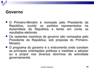 Governo

   O Primeiro-Ministro é nomeado pelo Presidente da
    República, ouvido os partidos representados na
    Assembleia da República e tendo em conta os
    resultados eleitorais.
   Os restantes membros do governo são nomeados pelo
    Presidente da República, sob proposta do Primeiro-
    Ministro.
   O programa do governo é o instrumento onde constam
    as principais orientações políticas e medidas a adoptar
    ou a propor nos diversos domínios da actividade
    governamental.

                         Aurélia Valadares               10
 