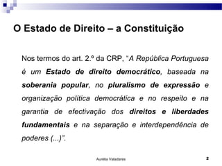 O Estado de Direito – a Constituição

 Nos termos do art. 2.º da CRP, “A República Portuguesa
 é um Estado de direito democrático, baseada na
 soberania popular, no pluralismo de expressão e
 organização política democrática e no respeito e na
 garantia de efectivação dos direitos e liberdades
 fundamentais e na separação e interdependência de
 poderes (...)”.

                      Aurélia Valadares               2
 