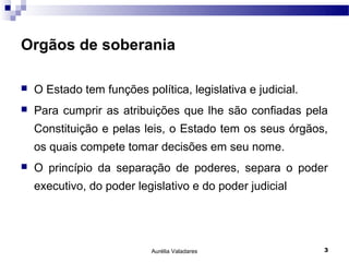 Orgãos de soberania

   O Estado tem funções política, legislativa e judicial.
   Para cumprir as atribuições que lhe são confiadas pela
    Constituição e pelas leis, o Estado tem os seus órgãos,
    os quais compete tomar decisões em seu nome.
   O princípio da separação de poderes, separa o poder
    executivo, do poder legislativo e do poder judicial




                            Aurélia Valadares                3
 