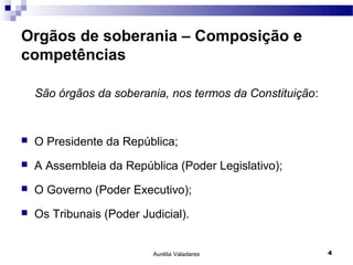 Orgãos de soberania – Composição e
competências

    São órgãos da soberania, nos termos da Constituição:


   O Presidente da República;
   A Assembleia da República (Poder Legislativo);
   O Governo (Poder Executivo);
   Os Tribunais (Poder Judicial).


                           Aurélia Valadares               4
 