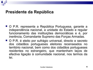 Presidente da República


   O P.R. representa a República Portuguesa, garante a
    independência nacional, a unidade do Estado e regular
    funcionamento das instituições democráticas e é, por
    inerência, Comandante Supremo das Forças Armadas.
   O P.R. é eleito por sufrágio universal, directo e secreto
    dos cidadãos portugueses eleitores recenseados no
    território nacional, bem como dos cidadãos portugueses
    residentes no estrangeiro, que mantenham laços de
    efectiva ligação à comunidade nacional, nos termos da
    lei.

                          Aurélia Valadares                 5
 