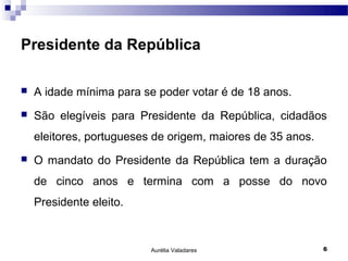 Presidente da República

   A idade mínima para se poder votar é de 18 anos.
   São elegíveis para Presidente da República, cidadãos
    eleitores, portugueses de origem, maiores de 35 anos.
   O mandato do Presidente da República tem a duração
    de cinco anos e termina com a posse do novo
    Presidente eleito.



                          Aurélia Valadares                 6
 