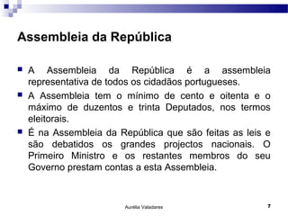 Assembleia da República

   A Assembleia da República é a assembleia
    representativa de todos os cidadãos portugueses.
   A Assembleia tem o mínimo de cento e oitenta e o
    máximo de duzentos e trinta Deputados, nos termos
    eleitorais.
   É na Assembleia da República que são feitas as leis e
    são debatidos os grandes projectos nacionais. O
    Primeiro Ministro e os restantes membros do seu
    Governo prestam contas a esta Assembleia.



                         Aurélia Valadares              7
 
