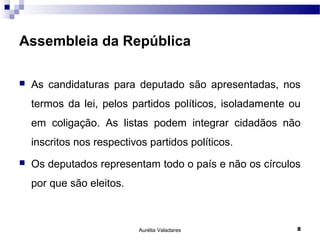 Assembleia da República

   As candidaturas para deputado são apresentadas, nos
    termos da lei, pelos partidos políticos, isoladamente ou
    em coligação. As listas podem integrar cidadãos não
    inscritos nos respectivos partidos políticos.
   Os deputados representam todo o país e não os círculos
    por que são eleitos.



                            Aurélia Valadares              8
 