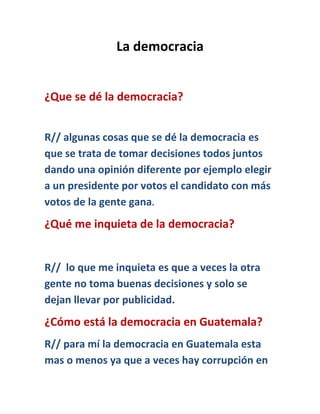 La democracia
¿Que se dé la democracia?
R// algunas cosas que se dé la democracia es
que se trata de tomar decisiones todos juntos
dando una opinión diferente por ejemplo elegir
a un presidente por votos el candidato con más
votos de la gente gana.
¿Qué me inquieta de la democracia?
R// lo que me inquieta es que a veces la otra
gente no toma buenas decisiones y solo se
dejan llevar por publicidad.
¿Cómo está la democracia en Guatemala?
R// para mí la democracia en Guatemala esta
mas o menos ya que a veces hay corrupción en
 