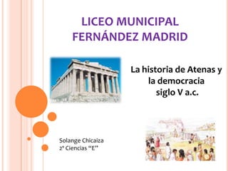 LICEO MUNICIPAL
FERNÁNDEZ MADRID
La historia de Atenas y
la democracia
siglo V a.c.
Solange Chicaiza
2º Ciencias “E”
 