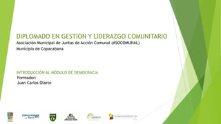 DIPLOMADO EN GESTION Y LIDERAZGO COMUNITARIO
Asociación Municipal de Juntas de Acción Comunal (ASOCOMUNAL)
Municipio de Copacabana

INTRODUCCIÓN AL MÓDULO DE DEMOCRACIA
Formador:
Juan Carlos Olarte

 