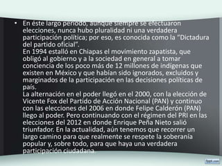 • En éste largo periodo, aunque siempre se efectuaron
elecciones, nunca hubo pluralidad ni una verdadera
participación política; por eso, es conocida como la “Dictadura
del partido oficial”.
En 1994 estalló en Chiapas el movimiento zapatista, que
obligó al gobierno y a la sociedad en general a tomar
conciencia de los poco más de 12 millones de indígenas que
existen en México y que habían sido ignorados, excluidos y
marginados de la participación en las decisiones políticas de
país.
La alternación en el poder llegó en el 2000, con la elección de
Vicente Fox del Partido de Acción Nacional (PAN) y continuo
con las elecciones del 2006 en donde Felipe Calderón (PAN)
llego al poder. Pero continuando con el régimen del PRI en las
elecciones del 2012 en donde Enrique Peña Nieto salió
triunfador. En la actualidad, aún tenemos que recorrer un
largo camino para que realmente se respete la soberanía
popular y, sobre todo, para que haya una verdadera
participación ciudadana.
 