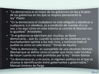 • “La democracia es el mejor de los gobiernos sin ley y el peor
de los gobiernos en los que se respeta plenamente la
ley” Platón
• “En la democracia el ciudadano no está obligado a obedecer a
cualquiera; o si obedece, es a condición de mandar él a su
vez; y he aquí cómo en este sistema se concilia la libertad con
la igualdad.” Aristóteles
• “Si el gobierno se ejercitare por muchos, se llama
democracia... que es, cuando la junta de los plebeyos por su
muchedumbre oprime a los más ricos, y entonces todo el
pueblo es como un solo tirano.” Tomás de Aquino
• “Sólo la democracia... es susceptible de una absoluta libertad,
libertad que se define como el poder que tiene cada hombre
de hacer cuanto no esté prohibido por la ley.” Simón Bolívar
• “La democracia es, a mi juicio, el régimen político en el que se
alcanza la identificación entre gobernantes y gobernados.”
Manuel Jiménez de Parga
 