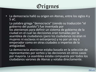 Orígenes
• La democracia halló su origen en Atenas, entre los siglos 4 y
5 aC.
La palabra griega "democracia" (siendo su traducción "el
gobierno del pueblo") fue inventada por
los atenienses para definir un sistema de gobierno de la
ciudad en el cual las decisiones eran tomadas por la
asamblea de ciudadanos (pero los ciudadanos no eran ni
mujeres ni esclavos ni extranjeros) y no por un rey o
emperador como en otras ciudades o imperios de la
antigüedad.
La democracia ateniense estaba basada en la selección de
representantes por sorteo y las decisiones en otros casos
por mayoría. La asamblea estaba compuesta por todos los
ciudadanos varones de Atenas y votaba directamente.
 