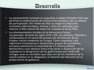 Desarrollo
• su asentamiento comenzó en pequeñas ciudades llamadas Polis que
permitió la conformación de instituciones políticas y de un sistema
de participación. Por medio de ellas se aseguró la discusión
constante sobre las leyes, normas y reformas aplicadas para
mejorar el bien común de todos los ciudadanos de las Polis.
• Los planteamientos iniciales de la democracia fueron
recuperados, durante los siglos XVIII y XIX, por políticos, filósofos e
intelectuales en el marco del proceso de constitución de los
Estados-nación modernos en Europa. Como respuesta a los
regímenes monárquicos y absolutistas, grupos de pensadores
europeos plantearon la necesidad de un sistema político
democrático cuyo objetivo fuera el de poner a disposición de los
ciudadanos la designación de los gobernantes por medio del
sufragio, pues se consideró que cada uno de los miembros de la
nación estaban en la obligación y el derecho de intervenir en su
propia forma de gobierno.
 