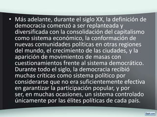• Más adelante, durante el siglo XX, la definición de
democracia comenzó a ser replanteada y
diversificada con la consolidación del capitalismo
como sistema económico, la conformación de
nuevas comunidades políticas en otras regiones
del mundo, el crecimiento de las ciudades, y la
aparición de movimientos de masas con
cuestionamientos frente al sistema democrático.
Durante todo el siglo, la democracia recibió
muchas críticas como sistema político por
considerarse que no era suficientemente efectiva
en garantizar la participación popular, y por
ser, en muchas ocasiones, un sistema controlado
únicamente por las élites políticas de cada país.
 
